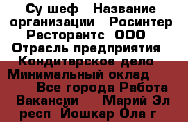 Су-шеф › Название организации ­ Росинтер Ресторантс, ООО › Отрасль предприятия ­ Кондитерское дело › Минимальный оклад ­ 53 000 - Все города Работа » Вакансии   . Марий Эл респ.,Йошкар-Ола г.